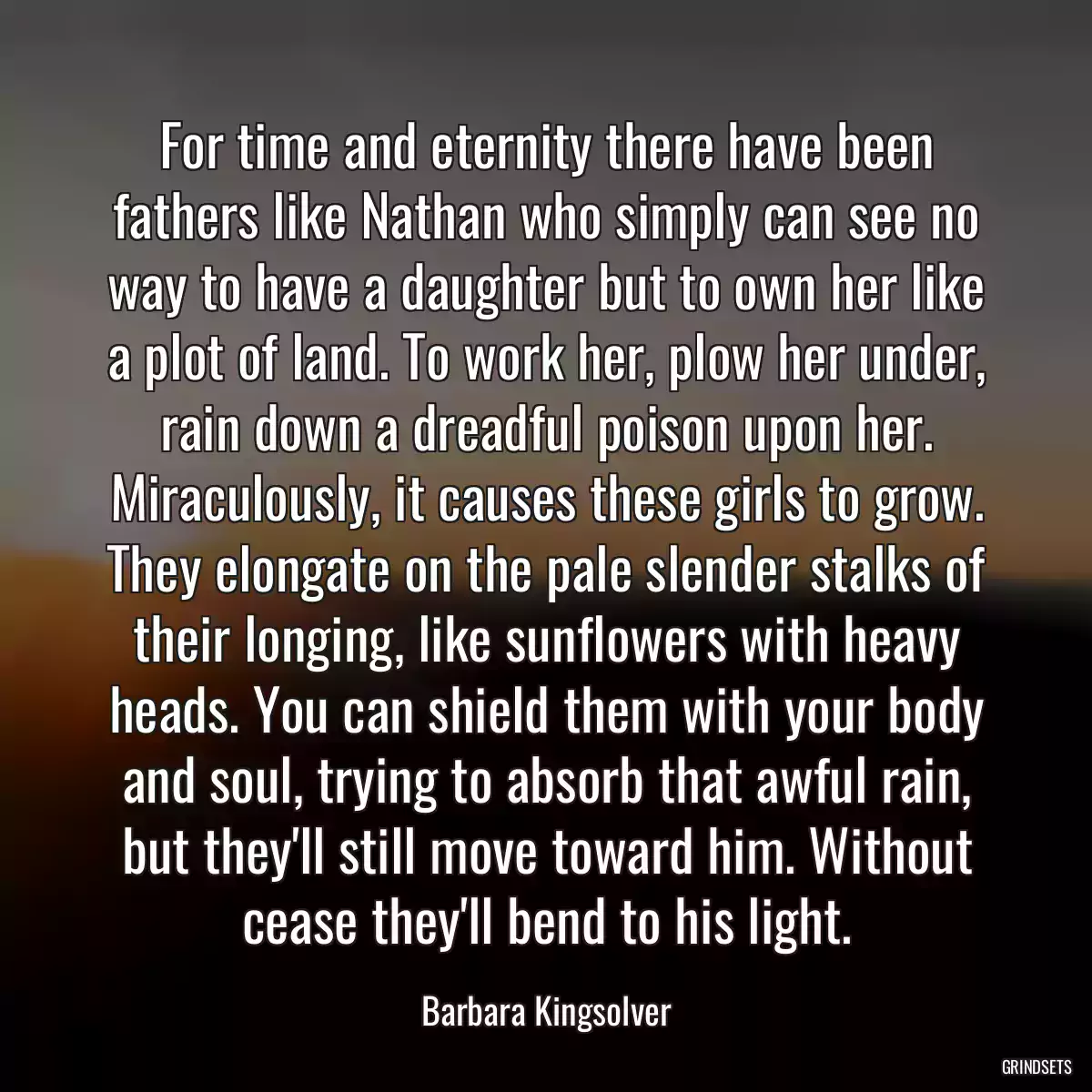 For time and eternity there have been fathers like Nathan who simply can see no way to have a daughter but to own her like a plot of land. To work her, plow her under, rain down a dreadful poison upon her. Miraculously, it causes these girls to grow. They elongate on the pale slender stalks of their longing, like sunflowers with heavy heads. You can shield them with your body and soul, trying to absorb that awful rain, but they\'ll still move toward him. Without cease they\'ll bend to his light.