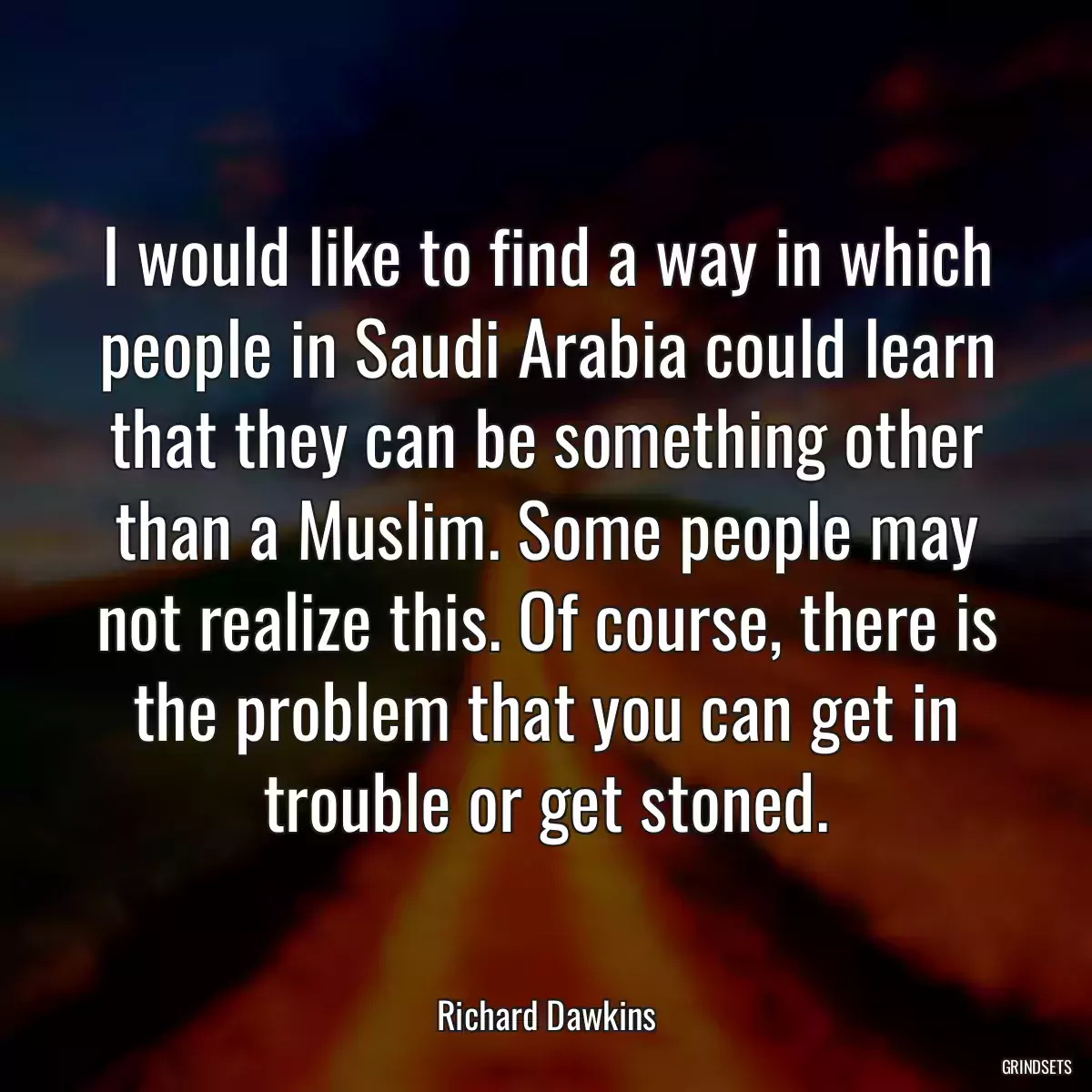 I would like to find a way in which people in Saudi Arabia could learn that they can be something other than a Muslim. Some people may not realize this. Of course, there is the problem that you can get in trouble or get stoned.