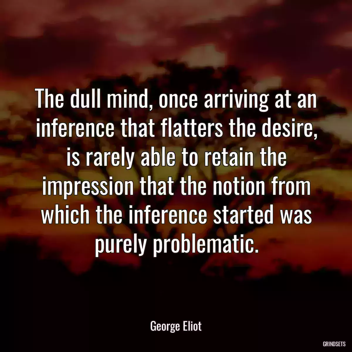 The dull mind, once arriving at an inference that flatters the desire, is rarely able to retain the impression that the notion from which the inference started was purely problematic.