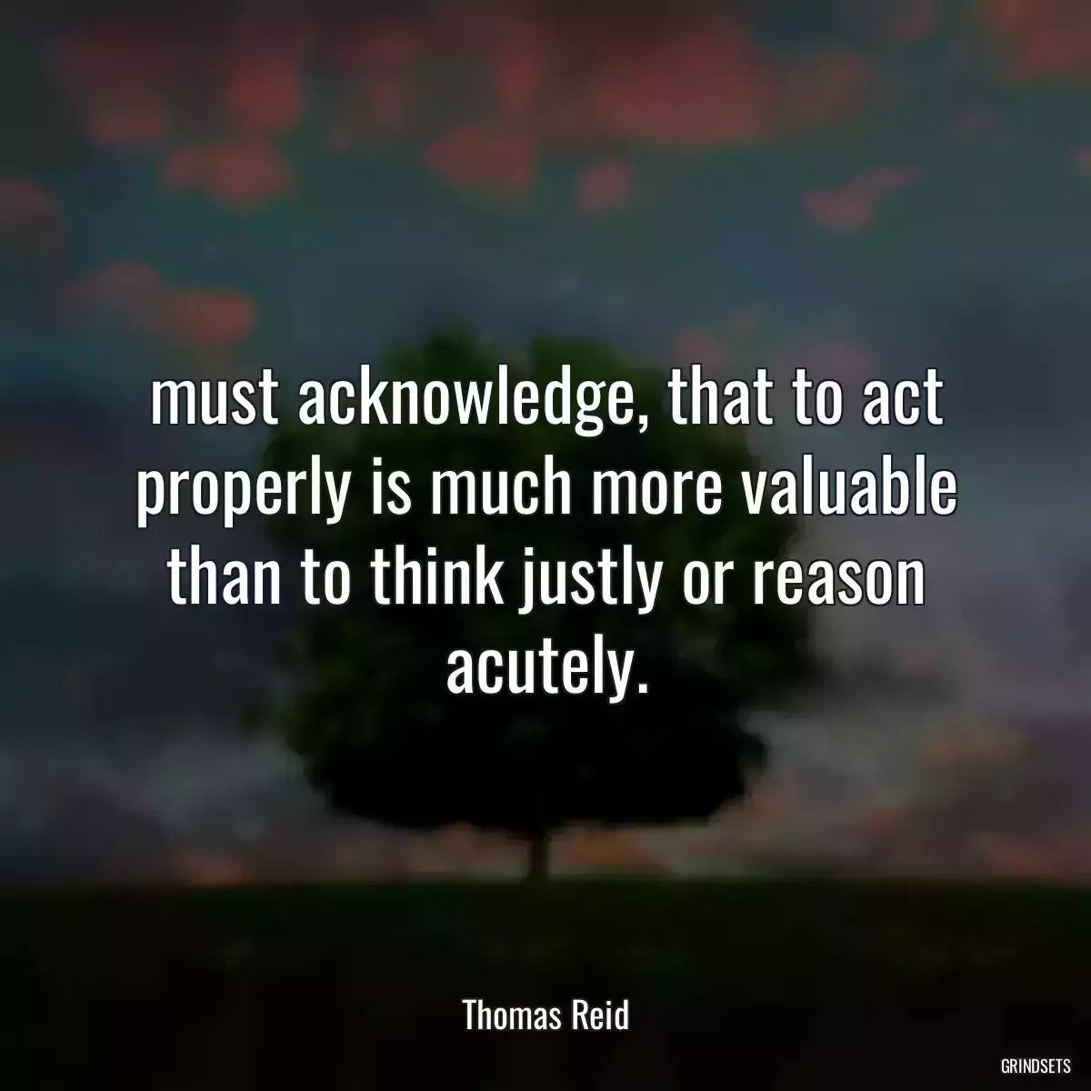 must acknowledge, that to act properly is much more valuable than to think justly or reason acutely.