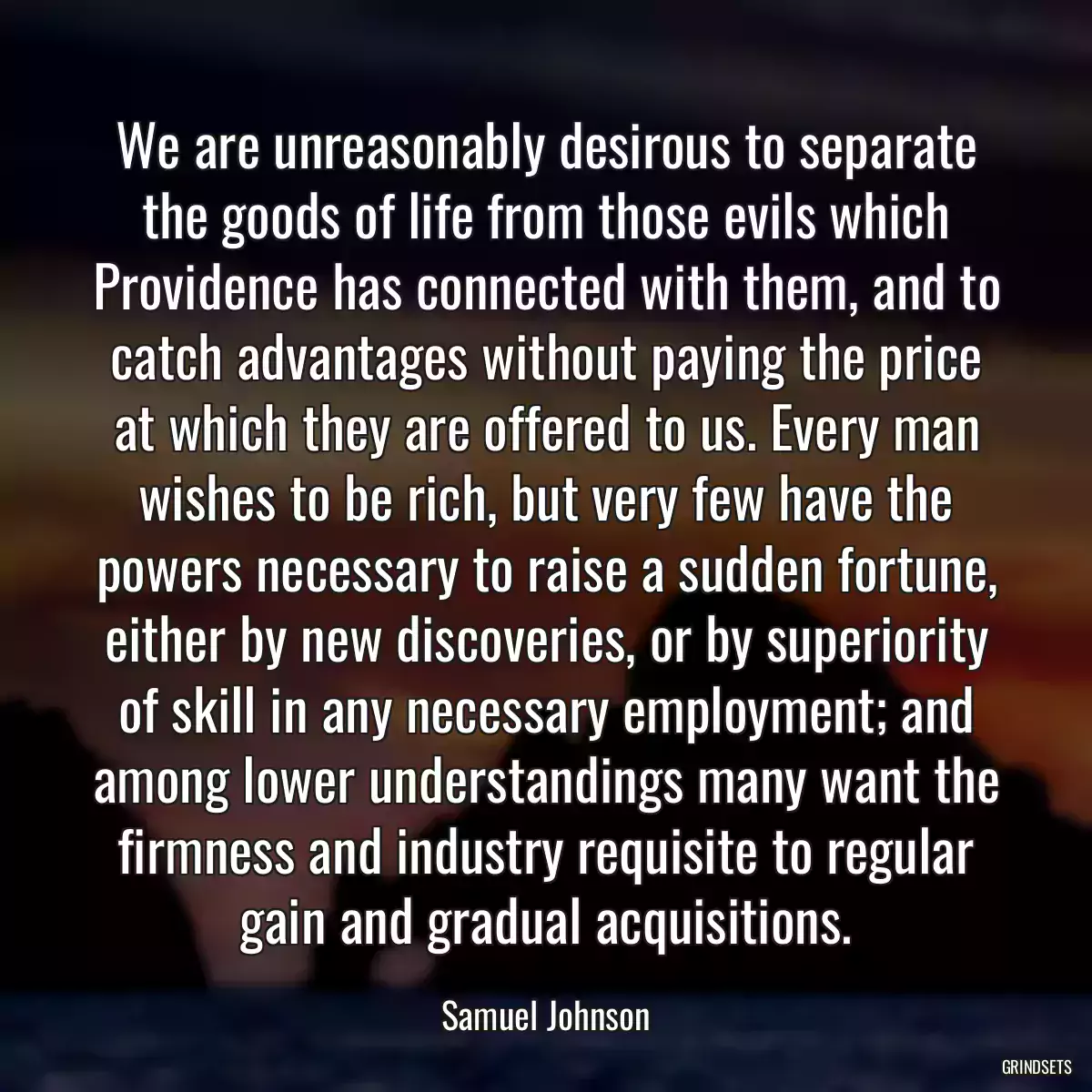 We are unreasonably desirous to separate the goods of life from those evils which Providence has connected with them, and to catch advantages without paying the price at which they are offered to us. Every man wishes to be rich, but very few have the powers necessary to raise a sudden fortune, either by new discoveries, or by superiority of skill in any necessary employment; and among lower understandings many want the firmness and industry requisite to regular gain and gradual acquisitions.