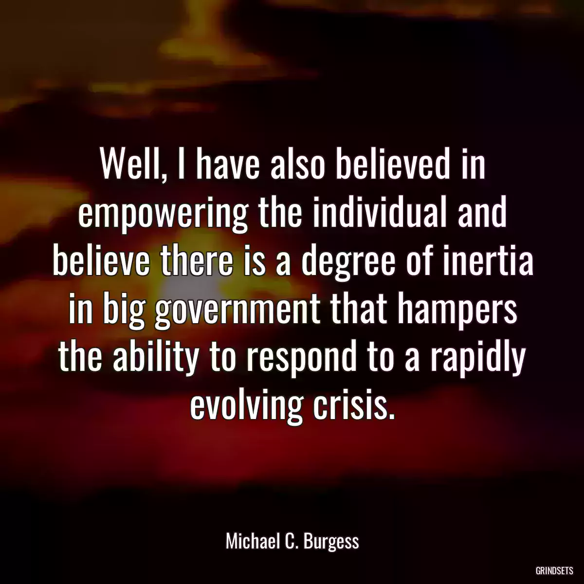 Well, I have also believed in empowering the individual and believe there is a degree of inertia in big government that hampers the ability to respond to a rapidly evolving crisis.