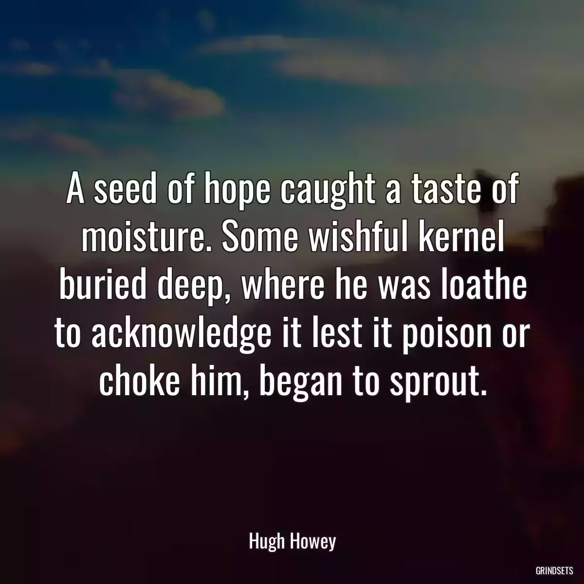 A seed of hope caught a taste of moisture. Some wishful kernel buried deep, where he was loathe to acknowledge it lest it poison or choke him, began to sprout.