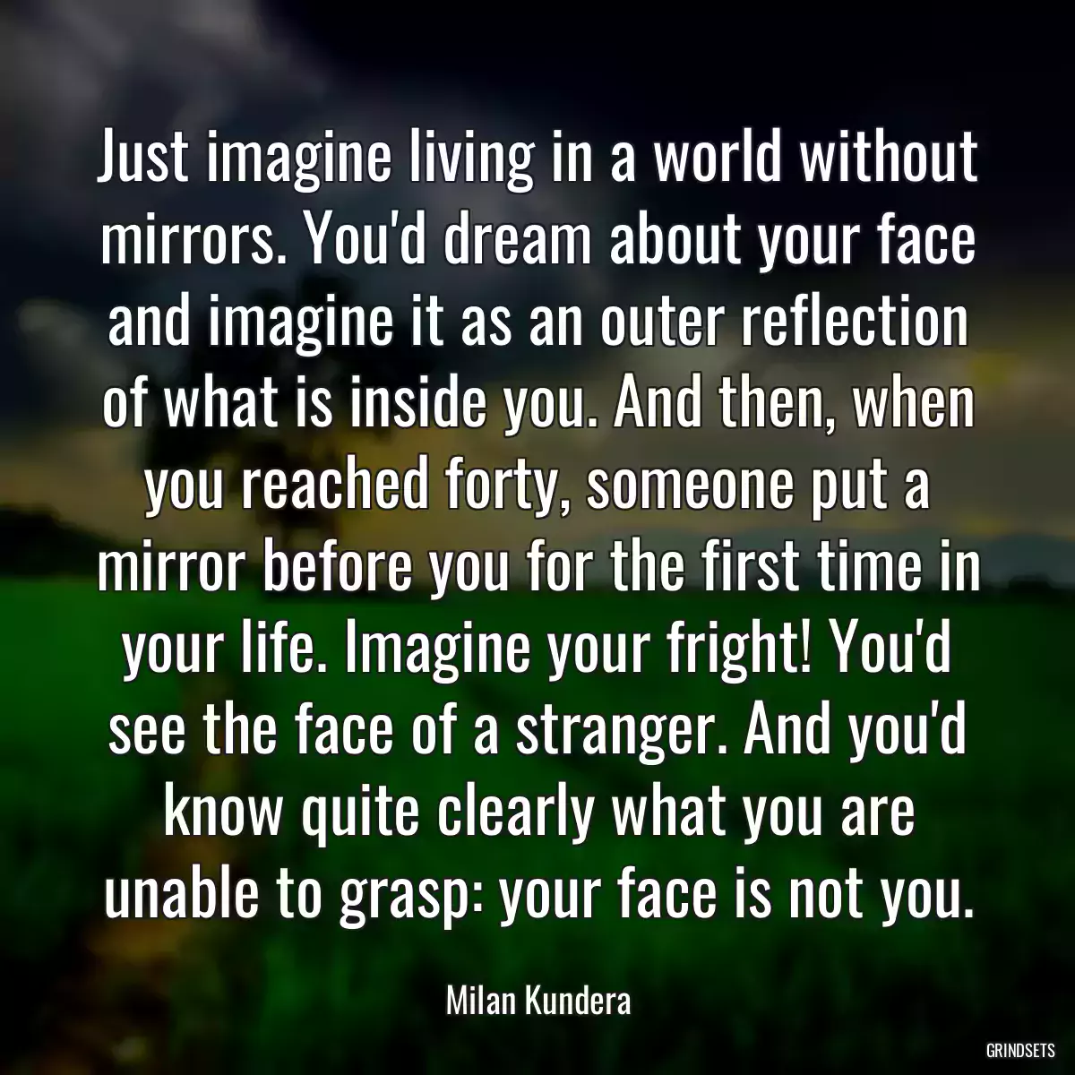 Just imagine living in a world without mirrors. You\'d dream about your face and imagine it as an outer reflection of what is inside you. And then, when you reached forty, someone put a mirror before you for the first time in your life. Imagine your fright! You\'d see the face of a stranger. And you\'d know quite clearly what you are unable to grasp: your face is not you.