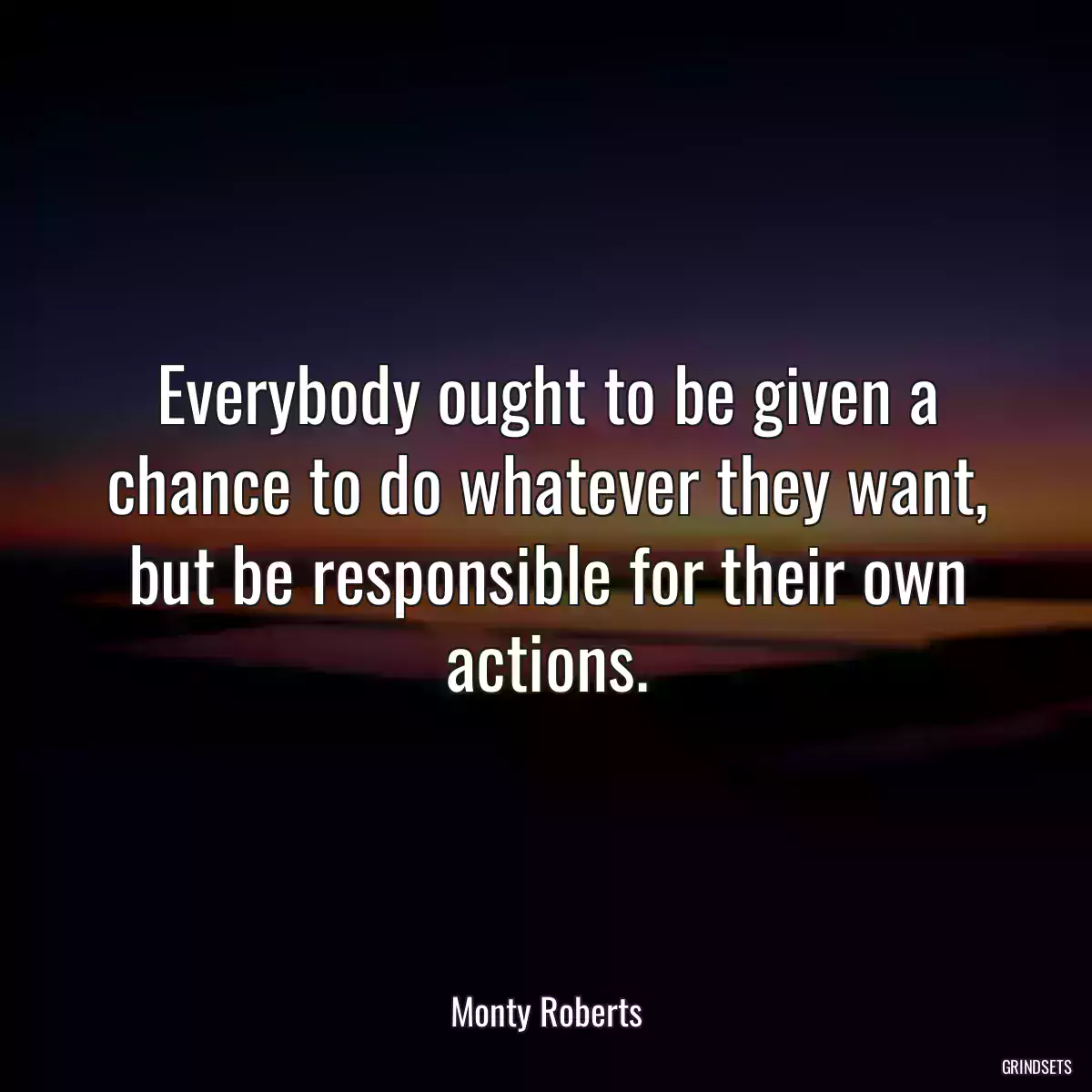 Everybody ought to be given a chance to do whatever they want, but be responsible for their own actions.