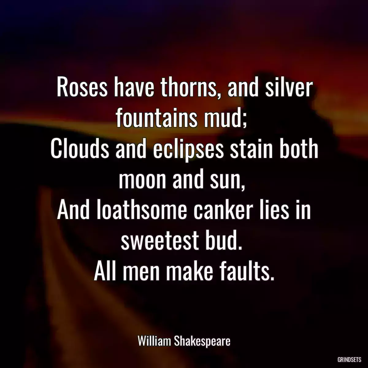 Roses have thorns, and silver fountains mud; 
Clouds and eclipses stain both moon and sun, 
And loathsome canker lies in sweetest bud. 
All men make faults.