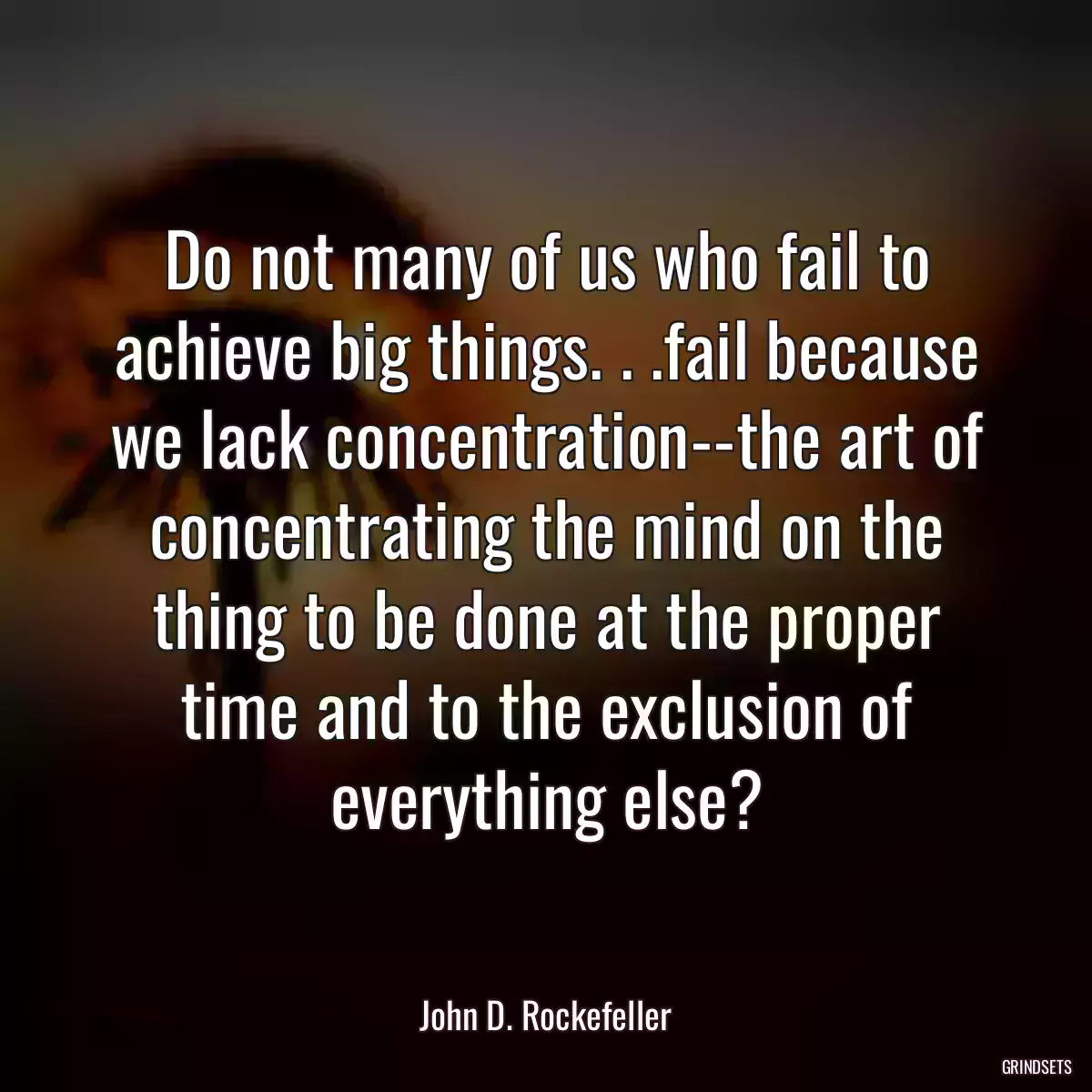 Do not many of us who fail to achieve big things. . .fail because we lack concentration--the art of concentrating the mind on the thing to be done at the proper time and to the exclusion of everything else?