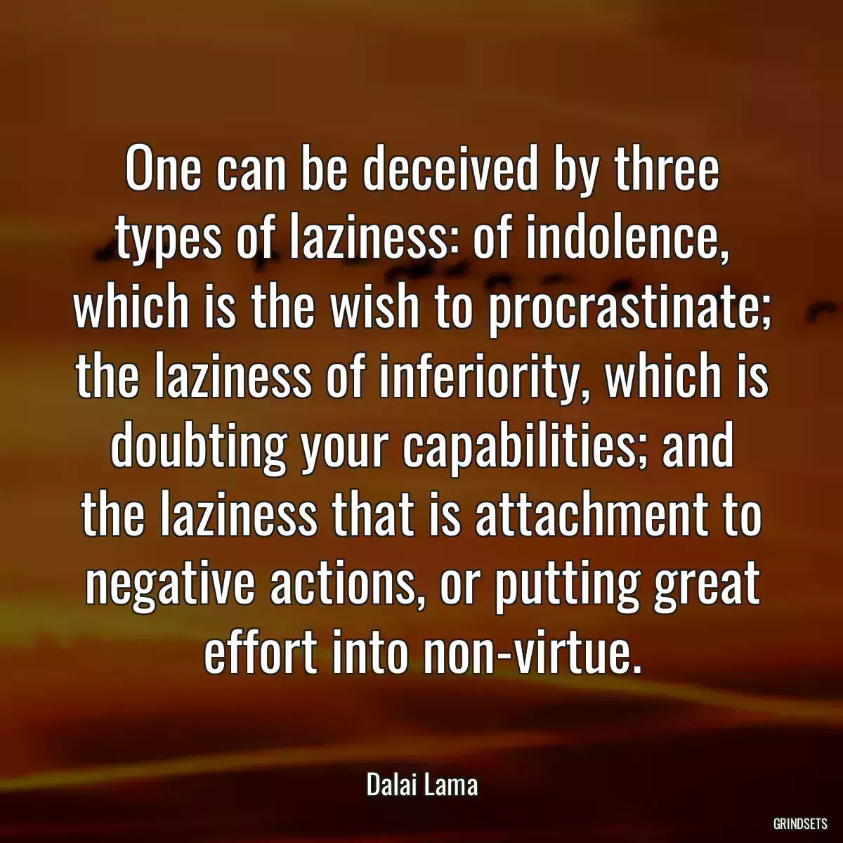 One can be deceived by three types of laziness: of indolence, which is the wish to procrastinate; the laziness of inferiority, which is doubting your capabilities; and the laziness that is attachment to negative actions, or putting great effort into non-virtue.