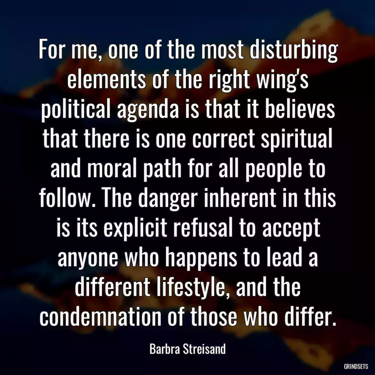 For me, one of the most disturbing elements of the right wing\'s political agenda is that it believes that there is one correct spiritual and moral path for all people to follow. The danger inherent in this is its explicit refusal to accept anyone who happens to lead a different lifestyle, and the condemnation of those who differ.