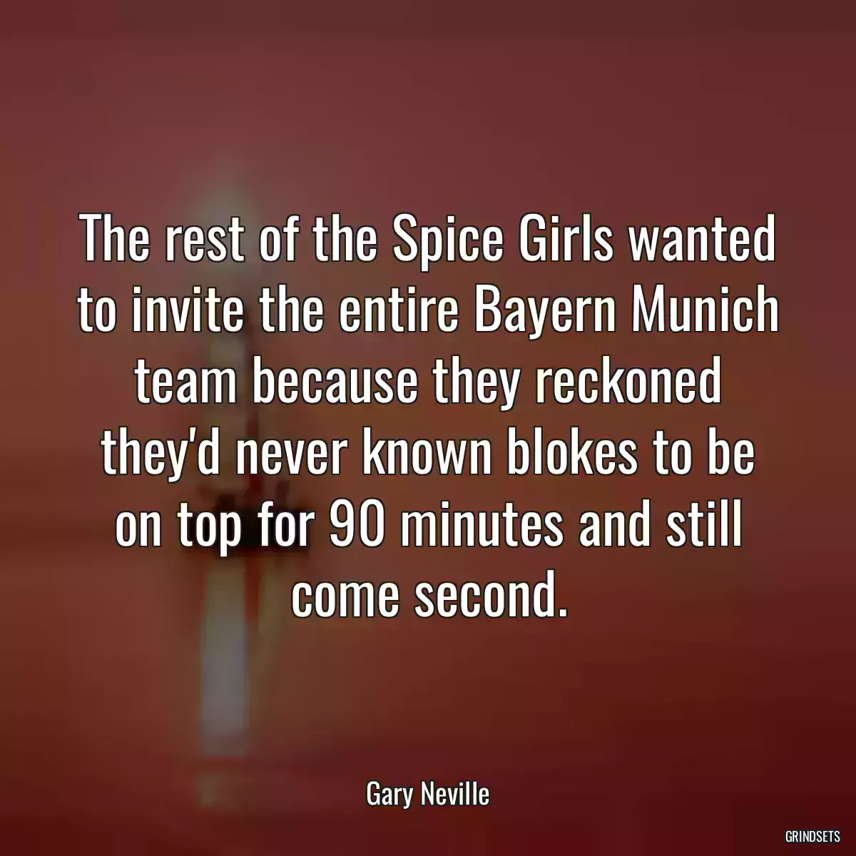 The rest of the Spice Girls wanted to invite the entire Bayern Munich team because they reckoned they\'d never known blokes to be on top for 90 minutes and still come second.