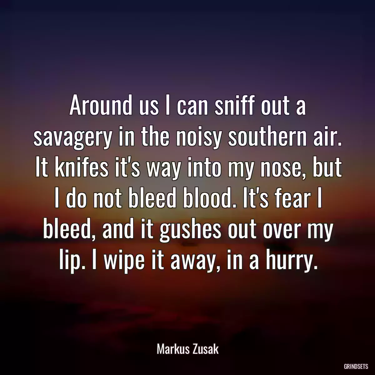 Around us I can sniff out a savagery in the noisy southern air. It knifes it\'s way into my nose, but I do not bleed blood. It\'s fear I bleed, and it gushes out over my lip. I wipe it away, in a hurry.