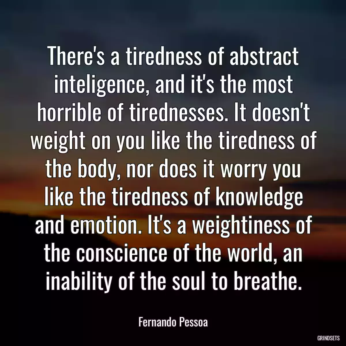 There\'s a tiredness of abstract inteligence, and it\'s the most horrible of tirednesses. It doesn\'t weight on you like the tiredness of the body, nor does it worry you like the tiredness of knowledge and emotion. It\'s a weightiness of the conscience of the world, an inability of the soul to breathe.