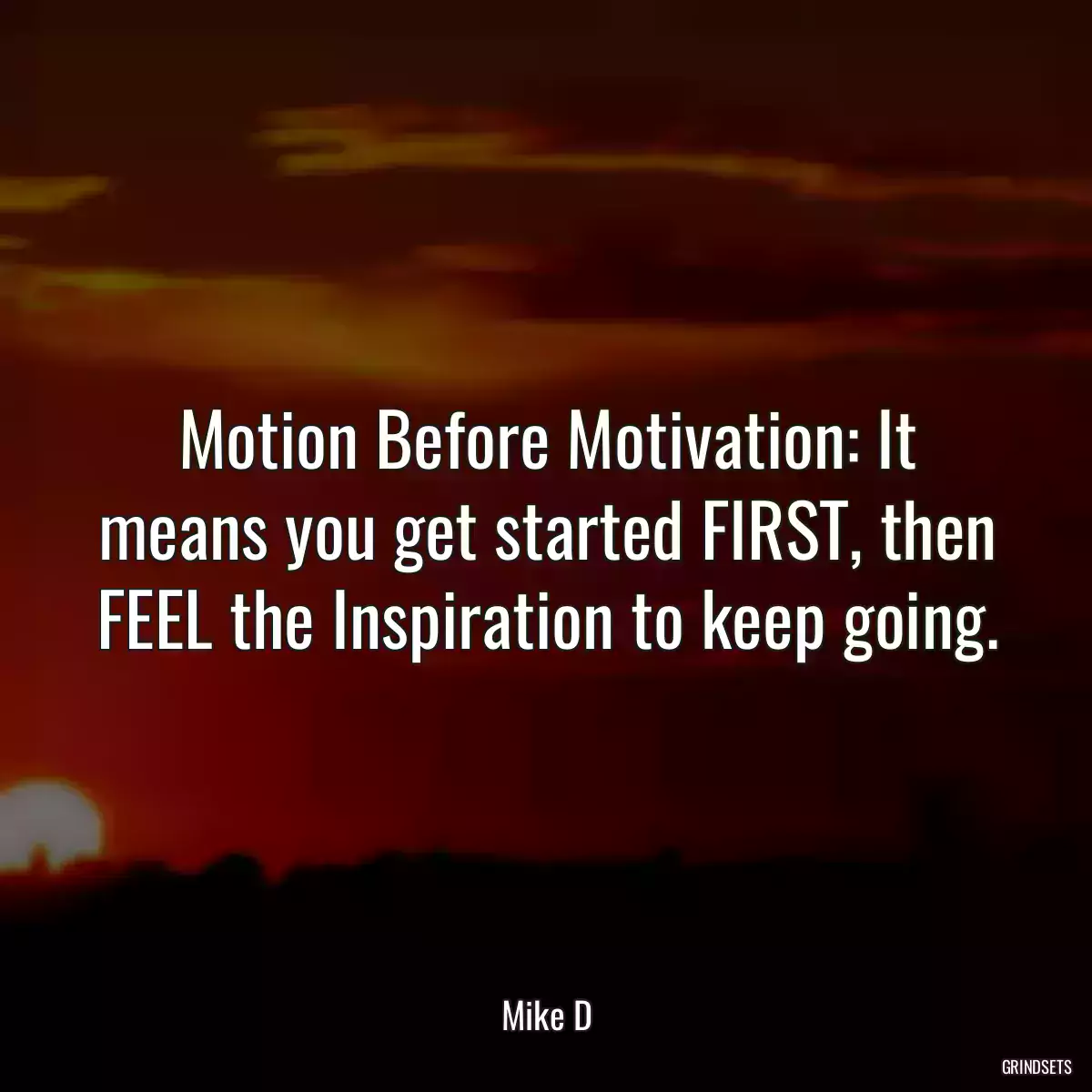 Motion Before Motivation: It means you get started FIRST, then FEEL the Inspiration to keep going.