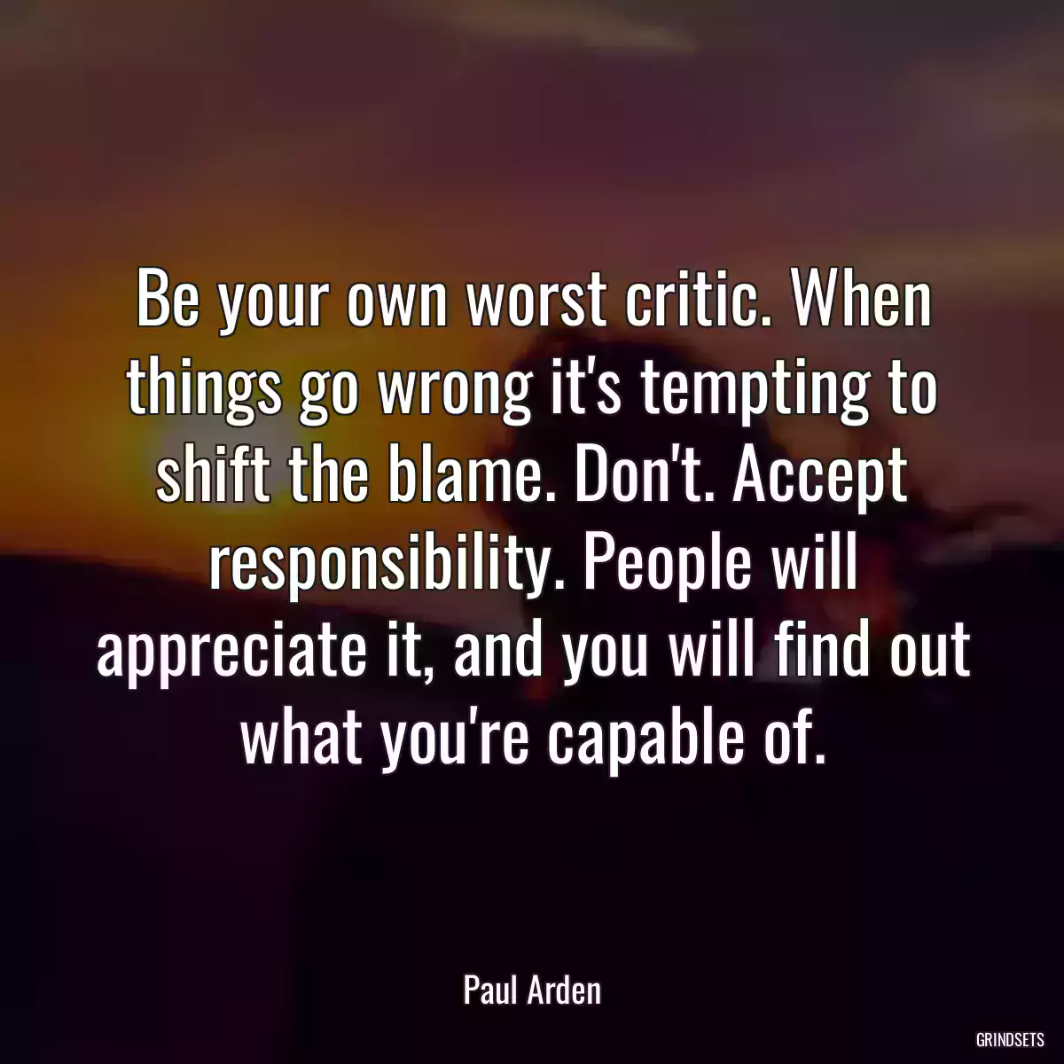 Be your own worst critic. When things go wrong it\'s tempting to shift the blame. Don\'t. Accept responsibility. People will appreciate it, and you will find out what you\'re capable of.