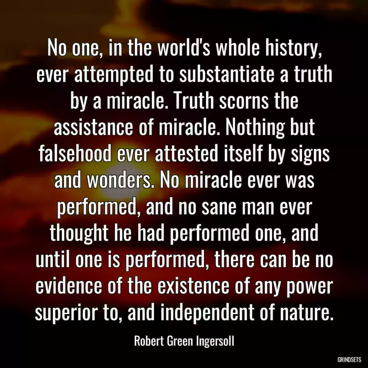 No one, in the world\'s whole history, ever attempted to substantiate a truth by a miracle. Truth scorns the assistance of miracle. Nothing but falsehood ever attested itself by signs and wonders. No miracle ever was performed, and no sane man ever thought he had performed one, and until one is performed, there can be no evidence of the existence of any power superior to, and independent of nature.