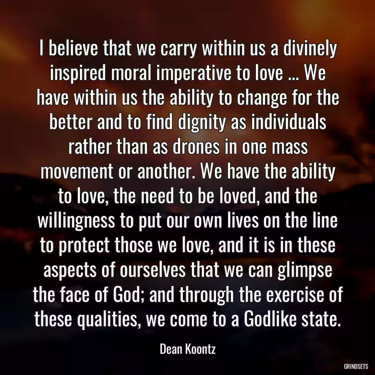 I believe that we carry within us a divinely inspired moral imperative to love ... We have within us the ability to change for the better and to find dignity as individuals rather than as drones in one mass movement or another. We have the ability to love, the need to be loved, and the willingness to put our own lives on the line to protect those we love, and it is in these aspects of ourselves that we can glimpse the face of God; and through the exercise of these qualities, we come to a Godlike state.