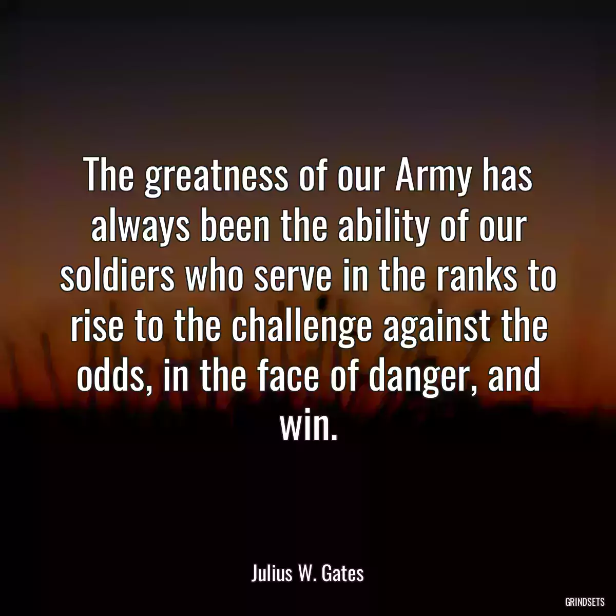 The greatness of our Army has always been the ability of our soldiers who serve in the ranks to rise to the challenge against the odds, in the face of danger, and win.