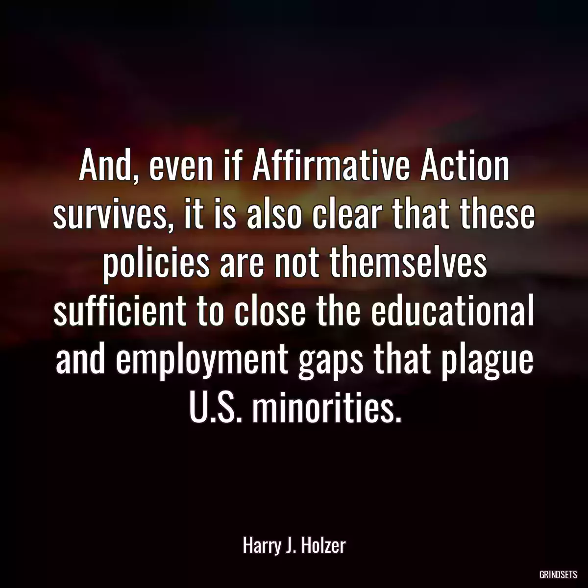 And, even if Affirmative Action survives, it is also clear that these policies are not themselves sufficient to close the educational and employment gaps that plague U.S. minorities.