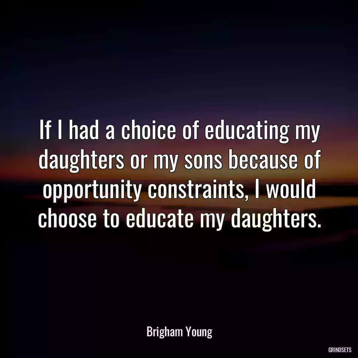 If I had a choice of educating my daughters or my sons because of opportunity constraints, I would choose to educate my daughters.