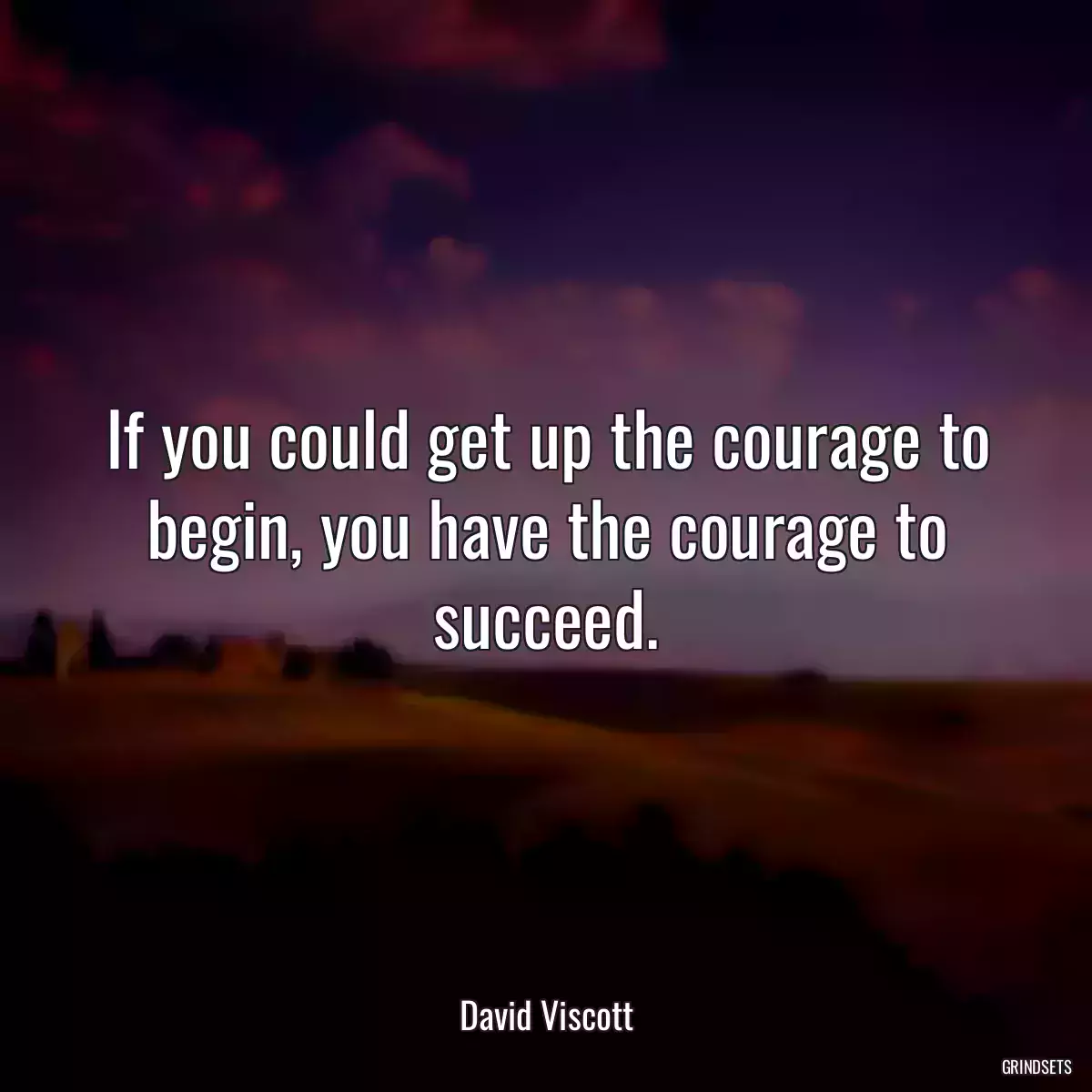 If you could get up the courage to begin, you have the courage to succeed.