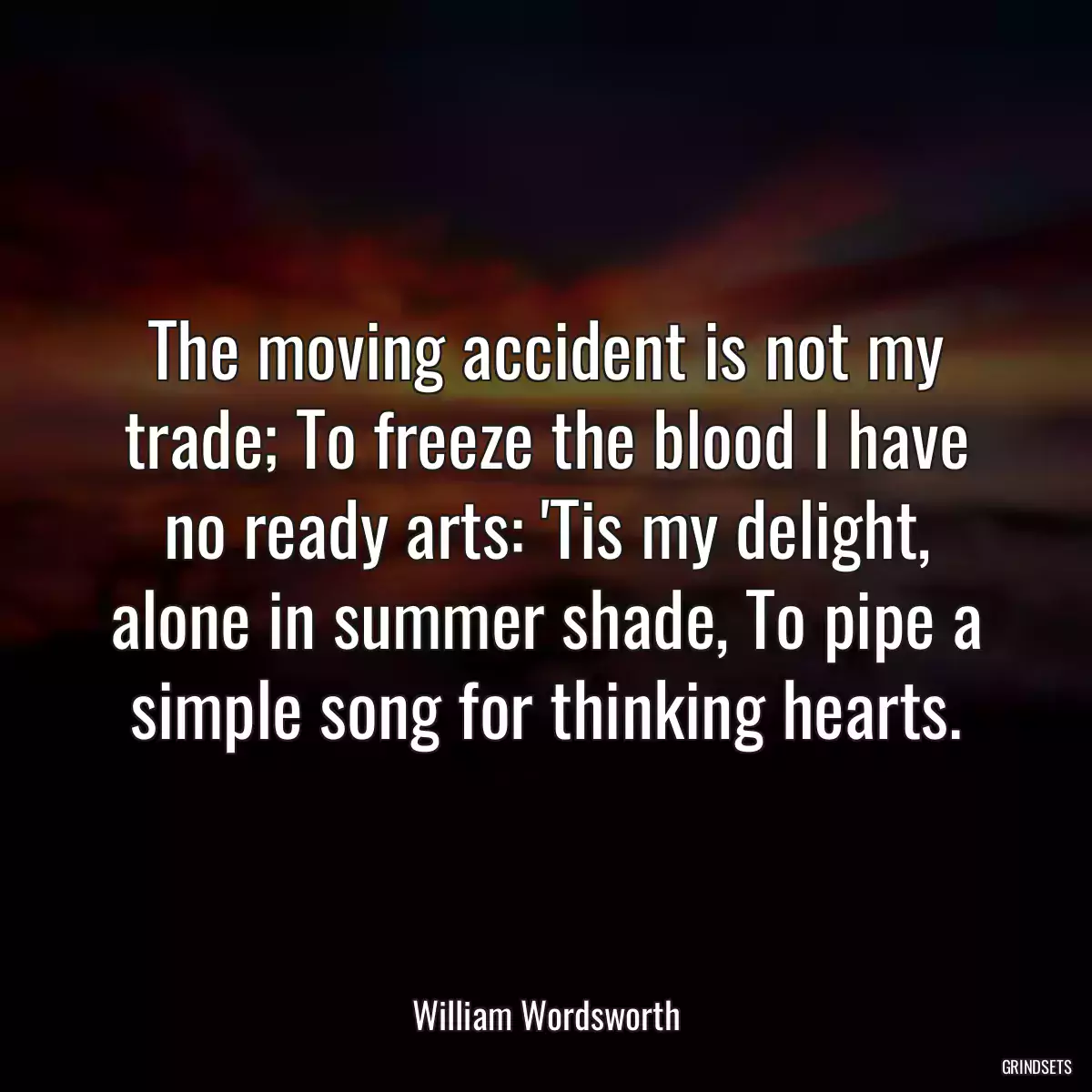 The moving accident is not my trade; To freeze the blood I have no ready arts: \'Tis my delight, alone in summer shade, To pipe a simple song for thinking hearts.