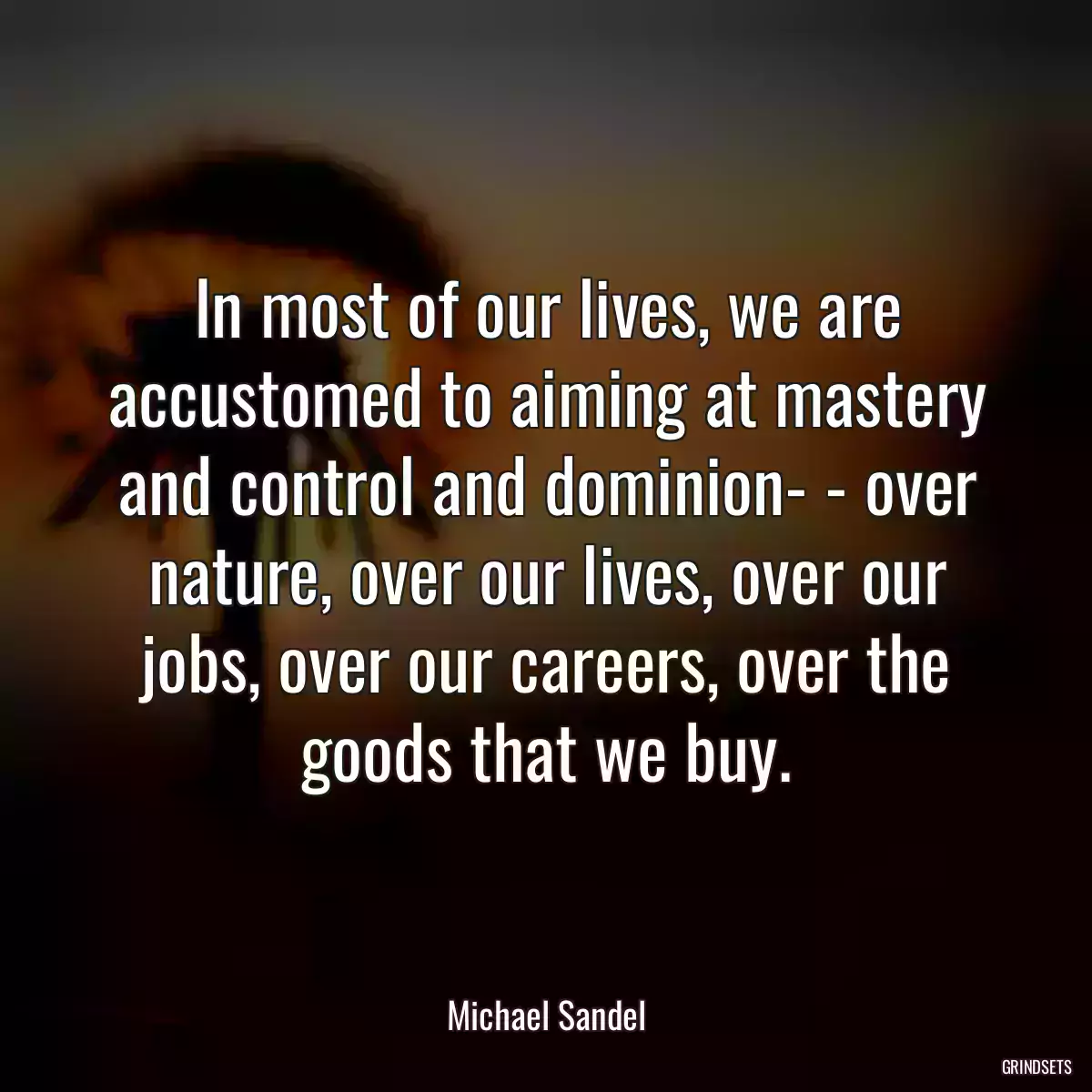 In most of our lives, we are accustomed to aiming at mastery and control and dominion- - over nature, over our lives, over our jobs, over our careers, over the goods that we buy.