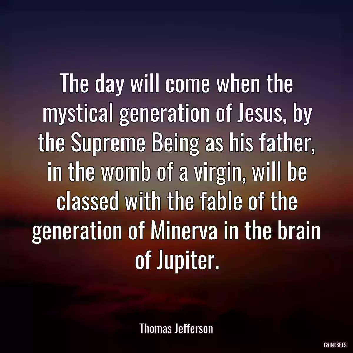 The day will come when the mystical generation of Jesus, by the Supreme Being as his father, in the womb of a virgin, will be classed with the fable of the generation of Minerva in the brain of Jupiter.