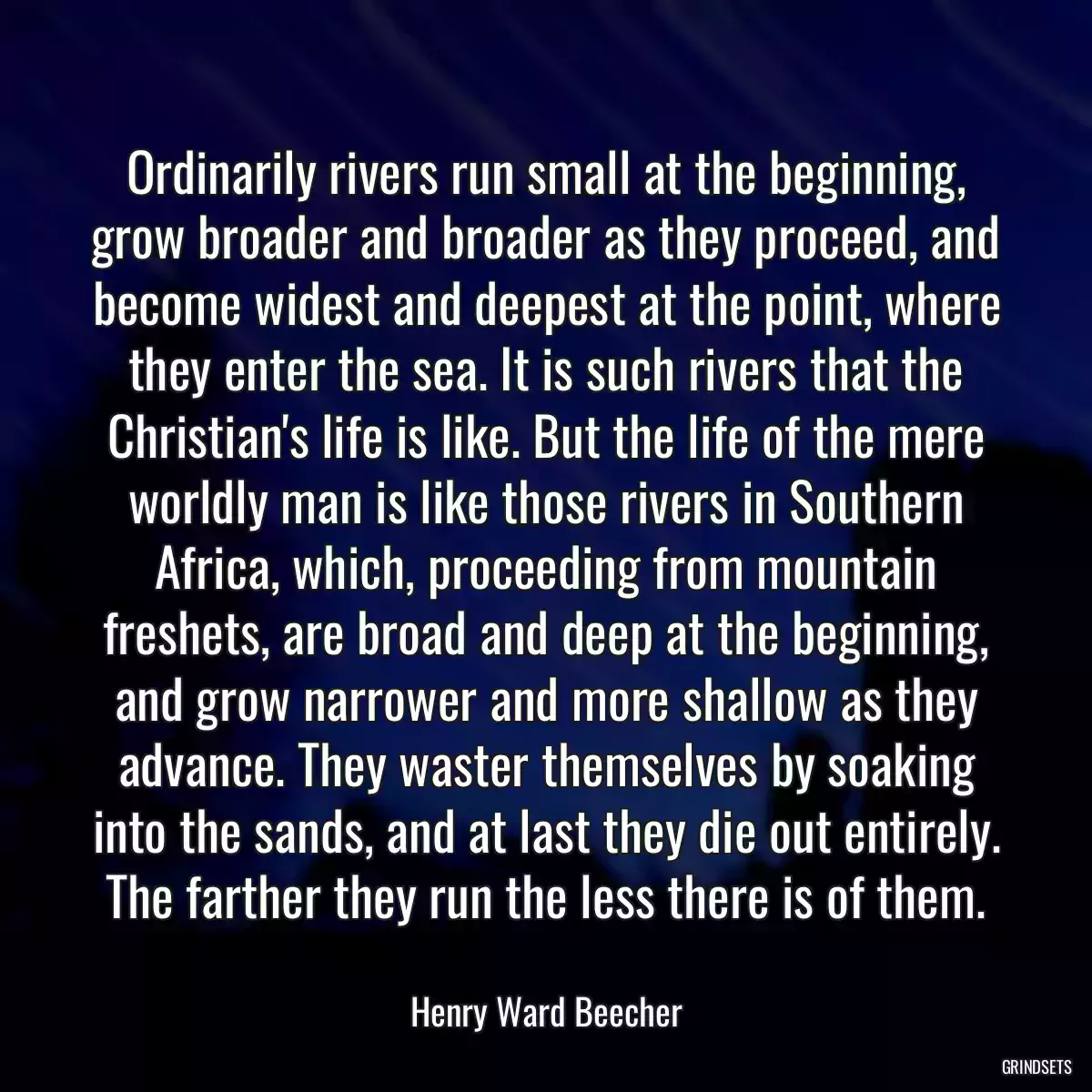 Ordinarily rivers run small at the beginning, grow broader and broader as they proceed, and become widest and deepest at the point, where they enter the sea. It is such rivers that the Christian\'s life is like. But the life of the mere worldly man is like those rivers in Southern Africa, which, proceeding from mountain freshets, are broad and deep at the beginning, and grow narrower and more shallow as they advance. They waster themselves by soaking into the sands, and at last they die out entirely. The farther they run the less there is of them.