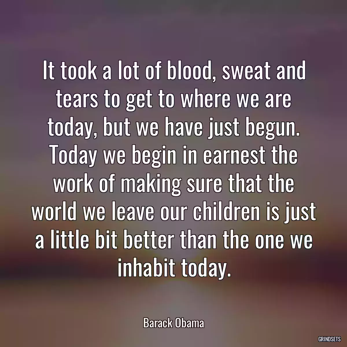 It took a lot of blood, sweat and tears to get to where we are today, but we have just begun. Today we begin in earnest the work of making sure that the world we leave our children is just a little bit better than the one we inhabit today.