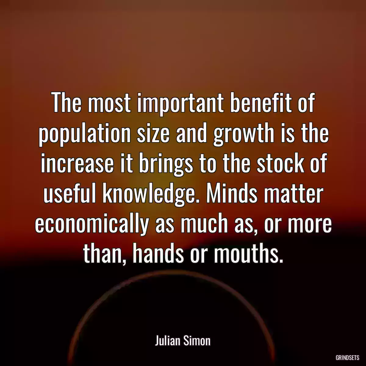 The most important benefit of population size and growth is the increase it brings to the stock of useful knowledge. Minds matter economically as much as, or more than, hands or mouths.