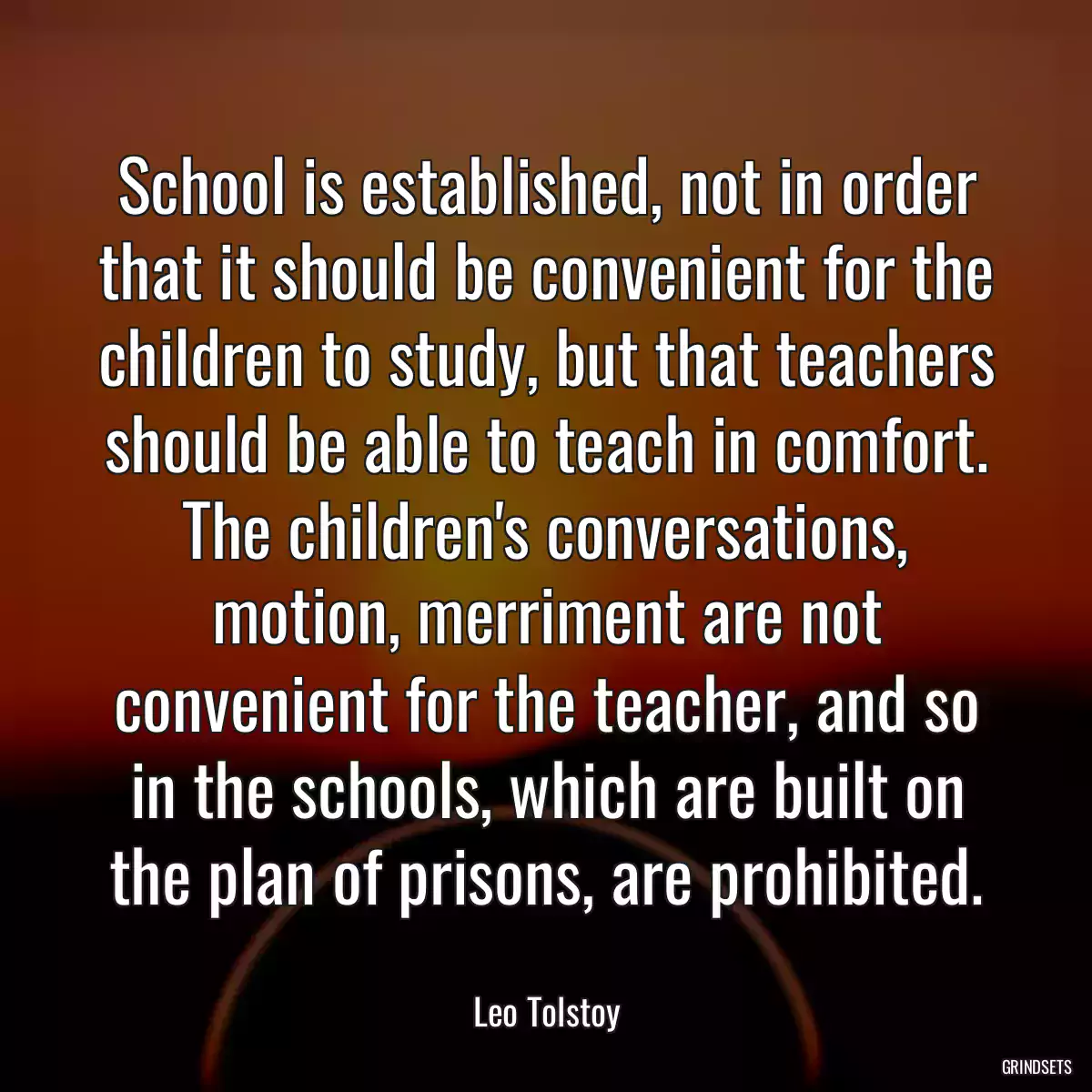 School is established, not in order that it should be convenient for the children to study, but that teachers should be able to teach in comfort. The children\'s conversations, motion, merriment are not convenient for the teacher, and so in the schools, which are built on the plan of prisons, are prohibited.