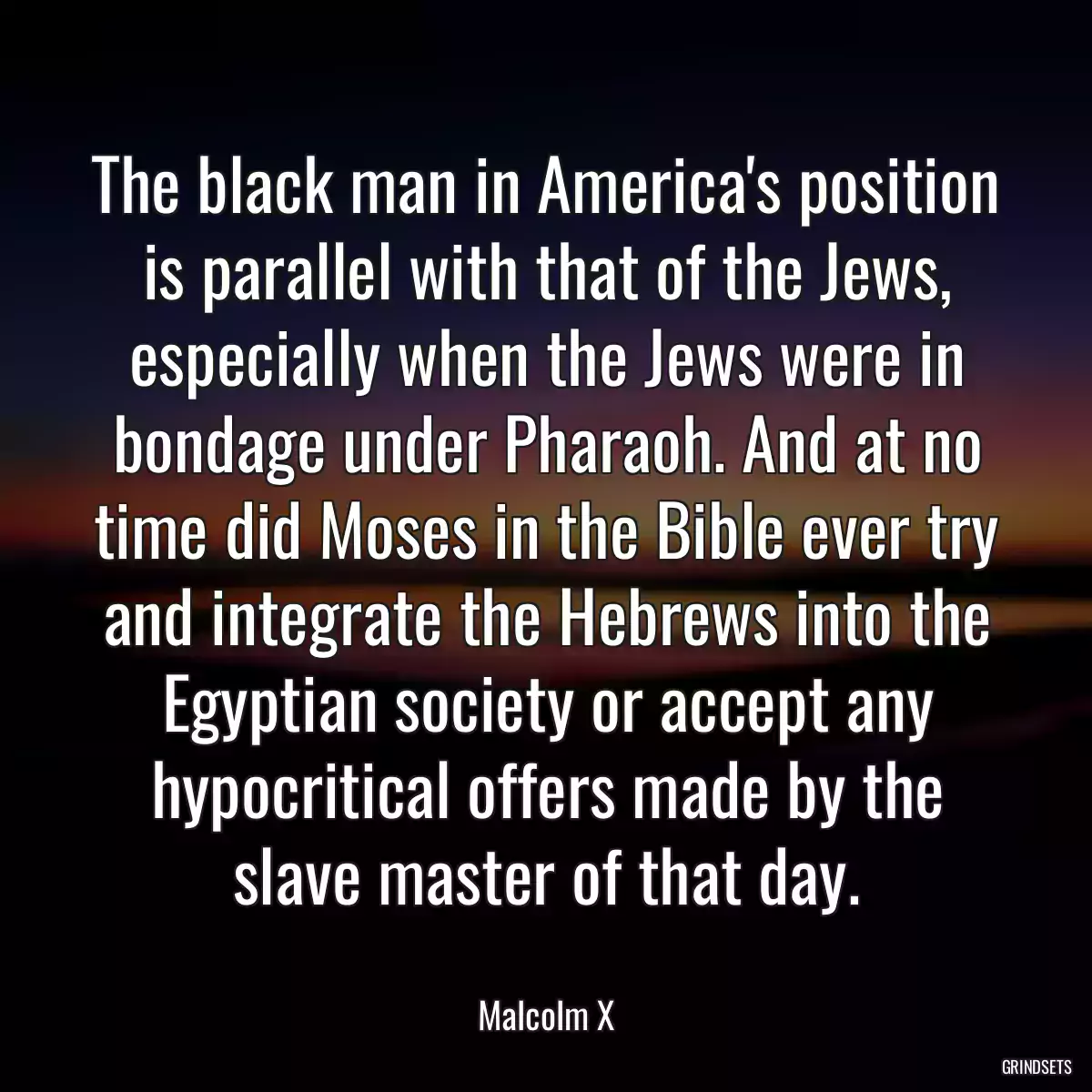 The black man in America\'s position is parallel with that of the Jews, especially when the Jews were in bondage under Pharaoh. And at no time did Moses in the Bible ever try and integrate the Hebrews into the Egyptian society or accept any hypocritical offers made by the slave master of that day.