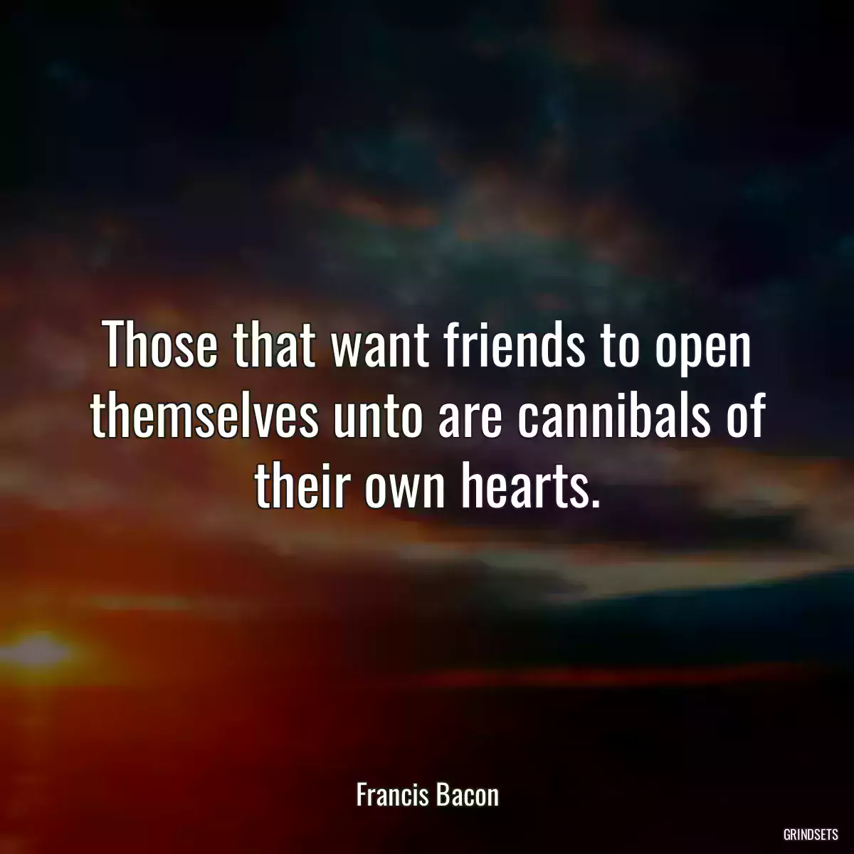 Those that want friends to open themselves unto are cannibals of their own hearts.