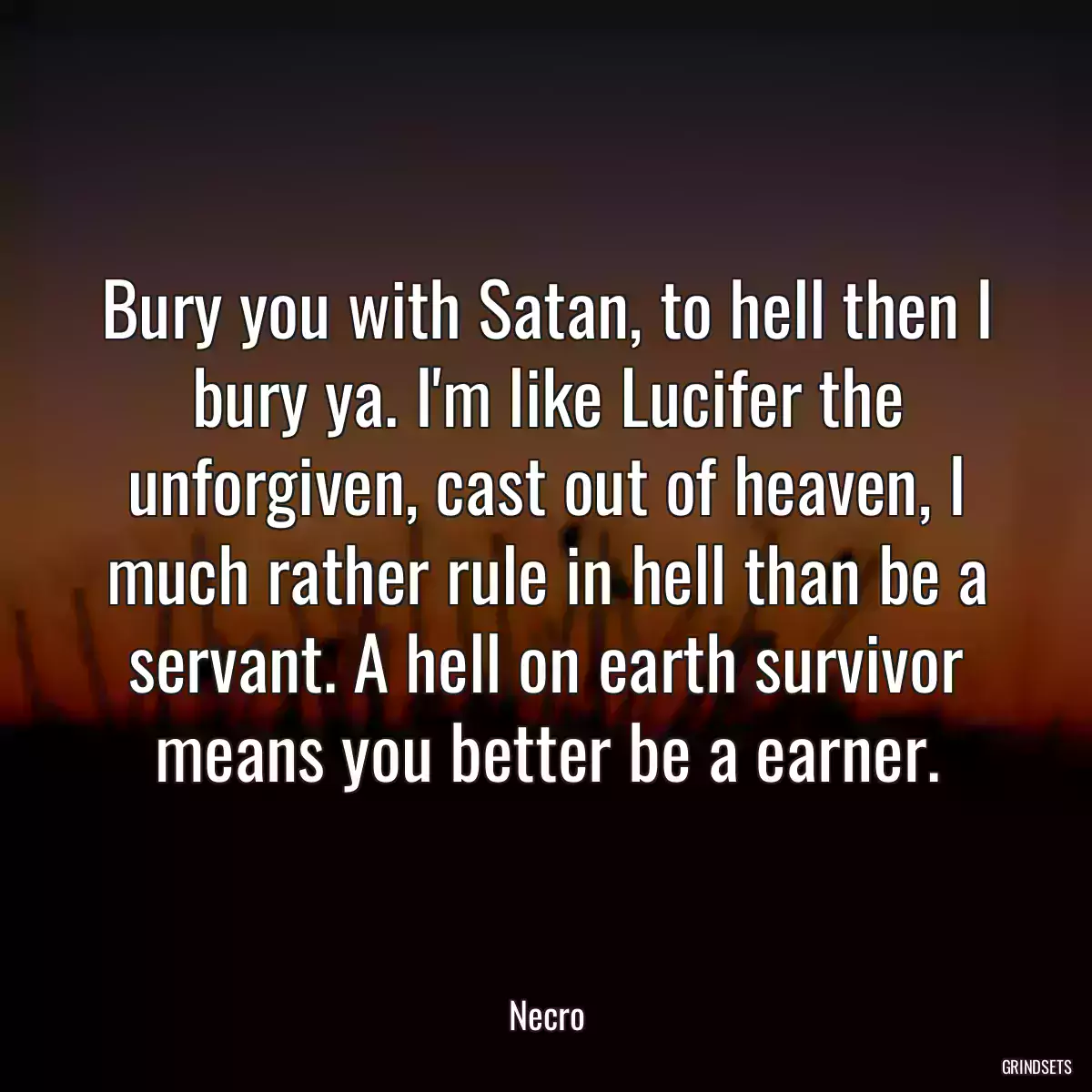 Bury you with Satan, to hell then I bury ya. I\'m like Lucifer the unforgiven, cast out of heaven, I much rather rule in hell than be a servant. A hell on earth survivor means you better be a earner.