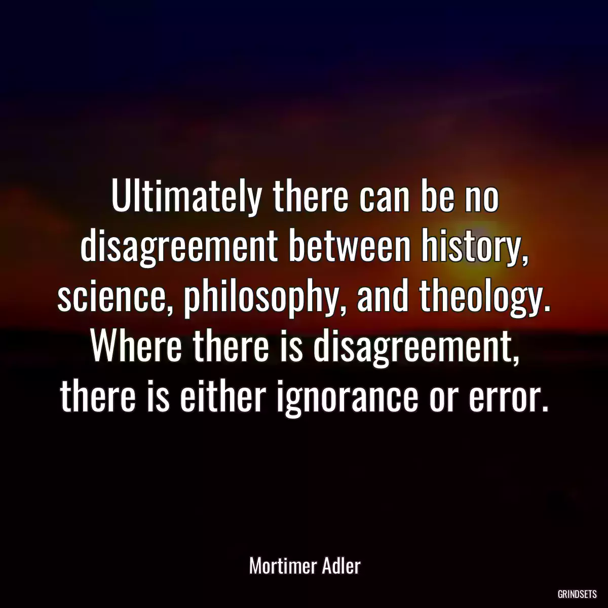 Ultimately there can be no disagreement between history, science, philosophy, and theology. Where there is disagreement, there is either ignorance or error.