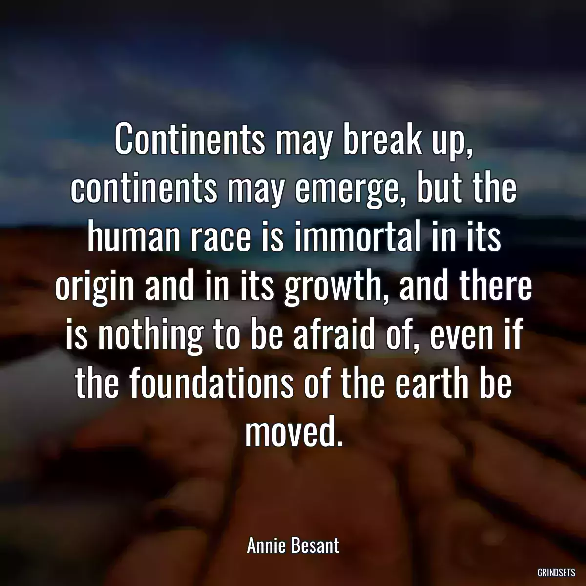 Continents may break up, continents may emerge, but the human race is immortal in its origin and in its growth, and there is nothing to be afraid of, even if the foundations of the earth be moved.