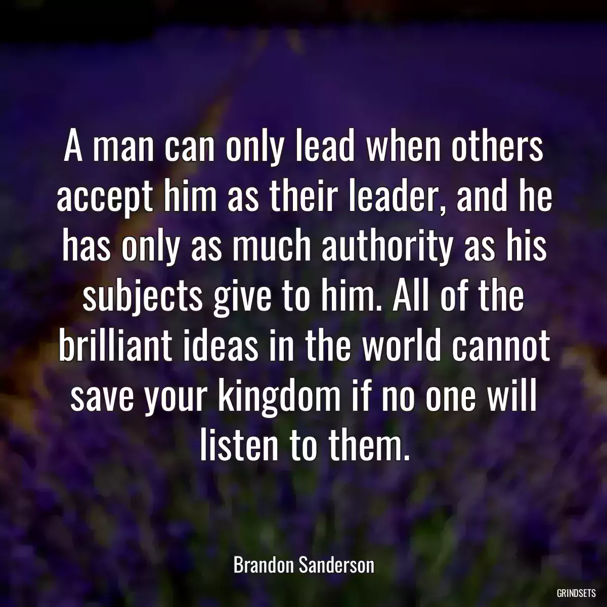 A man can only lead when others accept him as their leader, and he has only as much authority as his subjects give to him. All of the brilliant ideas in the world cannot save your kingdom if no one will listen to them.