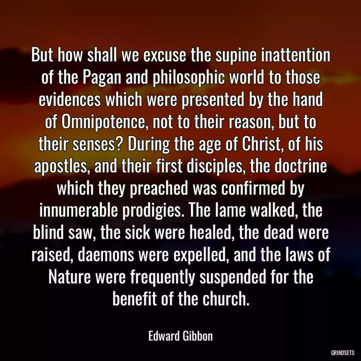 But how shall we excuse the supine inattention of the Pagan and philosophic world to those evidences which were presented by the hand of Omnipotence, not to their reason, but to their senses? During the age of Christ, of his apostles, and their first disciples, the doctrine which they preached was confirmed by innumerable prodigies. The lame walked, the blind saw, the sick were healed, the dead were raised, daemons were expelled, and the laws of Nature were frequently suspended for the benefit of the church.