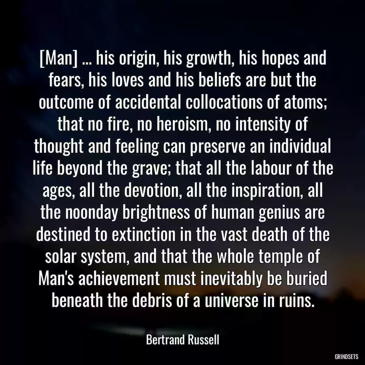 [Man] ... his origin, his growth, his hopes and fears, his loves and his beliefs are but the outcome of accidental collocations of atoms; that no fire, no heroism, no intensity of thought and feeling can preserve an individual life beyond the grave; that all the labour of the ages, all the devotion, all the inspiration, all the noonday brightness of human genius are destined to extinction in the vast death of the solar system, and that the whole temple of Man\'s achievement must inevitably be buried beneath the debris of a universe in ruins.