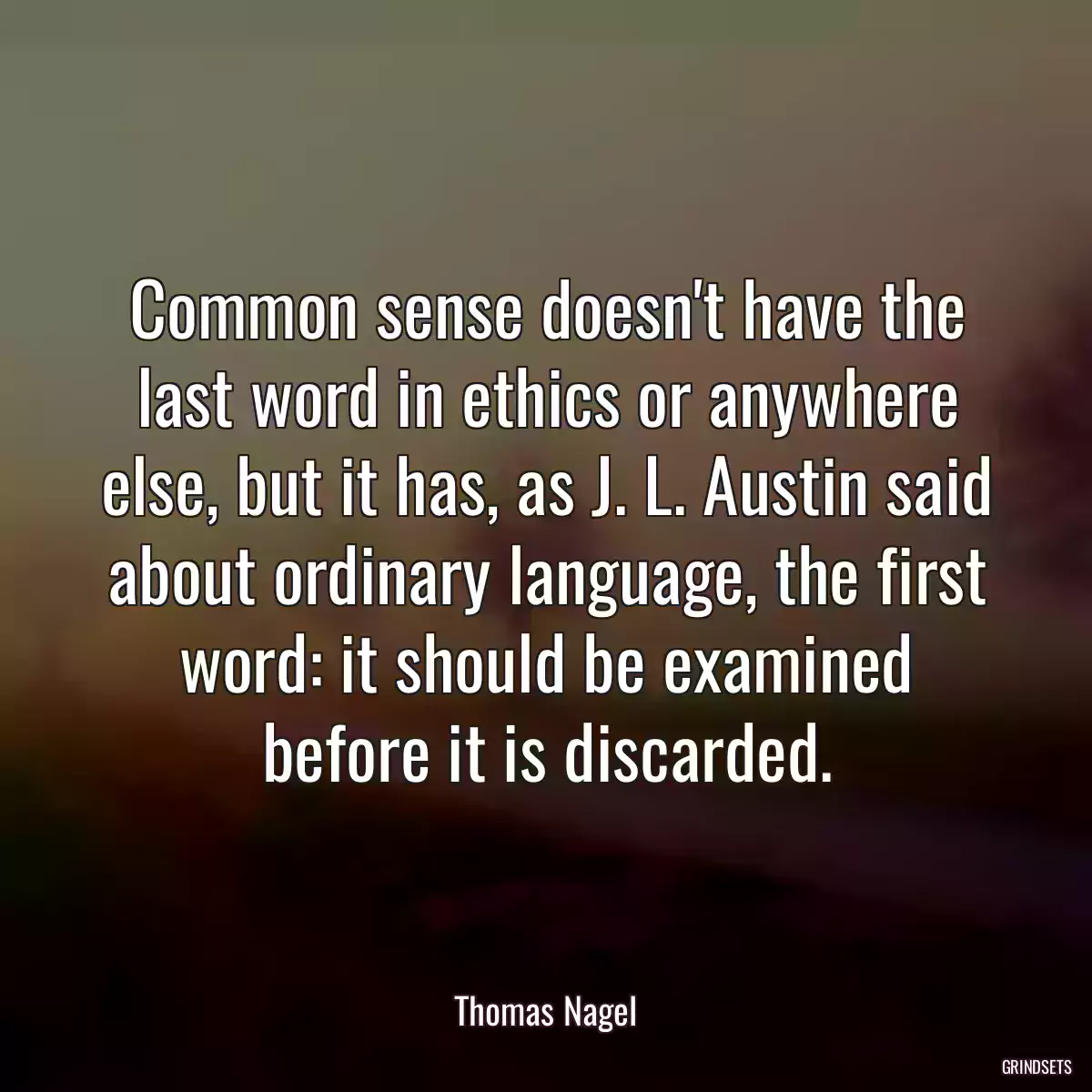 Common sense doesn\'t have the last word in ethics or anywhere else, but it has, as J. L. Austin said about ordinary language, the first word: it should be examined before it is discarded.