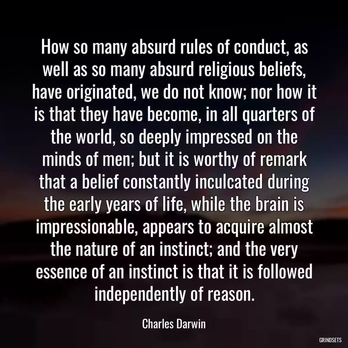 How so many absurd rules of conduct, as well as so many absurd religious beliefs, have originated, we do not know; nor how it is that they have become, in all quarters of the world, so deeply impressed on the minds of men; but it is worthy of remark that a belief constantly inculcated during the early years of life, while the brain is impressionable, appears to acquire almost the nature of an instinct; and the very essence of an instinct is that it is followed independently of reason.