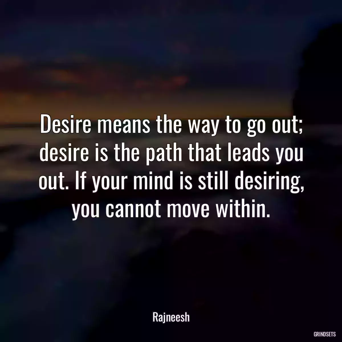 Desire means the way to go out; desire is the path that leads you out. If your mind is still desiring, you cannot move within.