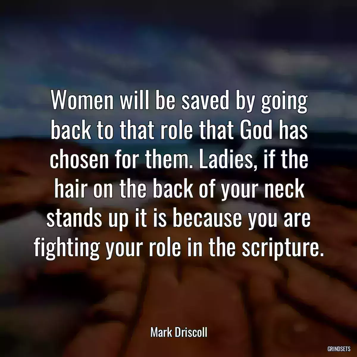 Women will be saved by going back to that role that God has chosen for them. Ladies, if the hair on the back of your neck stands up it is because you are fighting your role in the scripture.