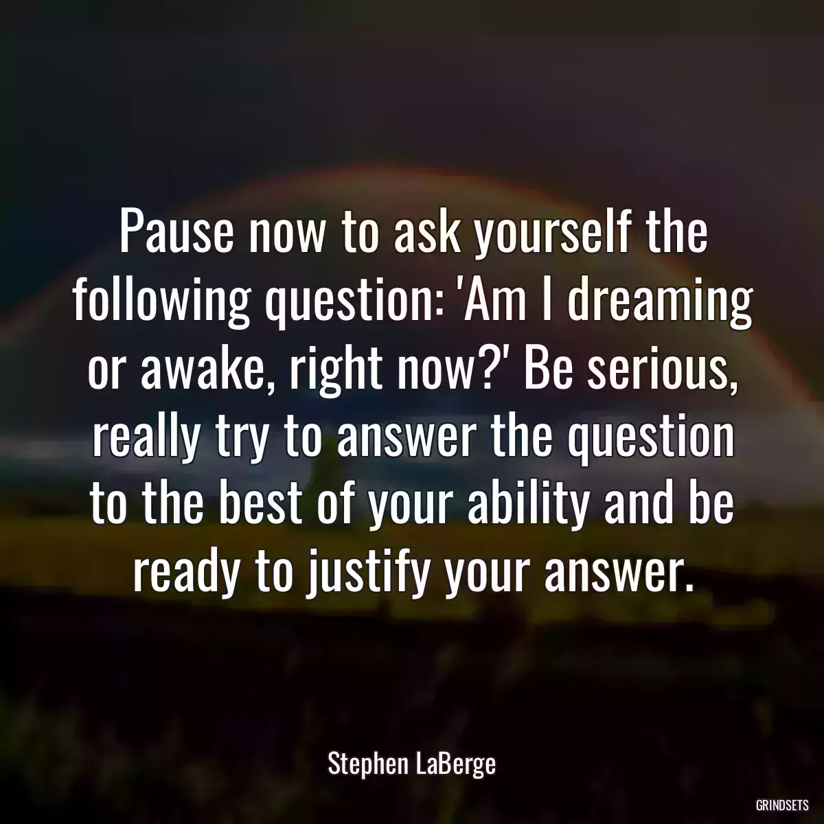 Pause now to ask yourself the following question: \'Am I dreaming or awake, right now?\' Be serious, really try to answer the question to the best of your ability and be ready to justify your answer.