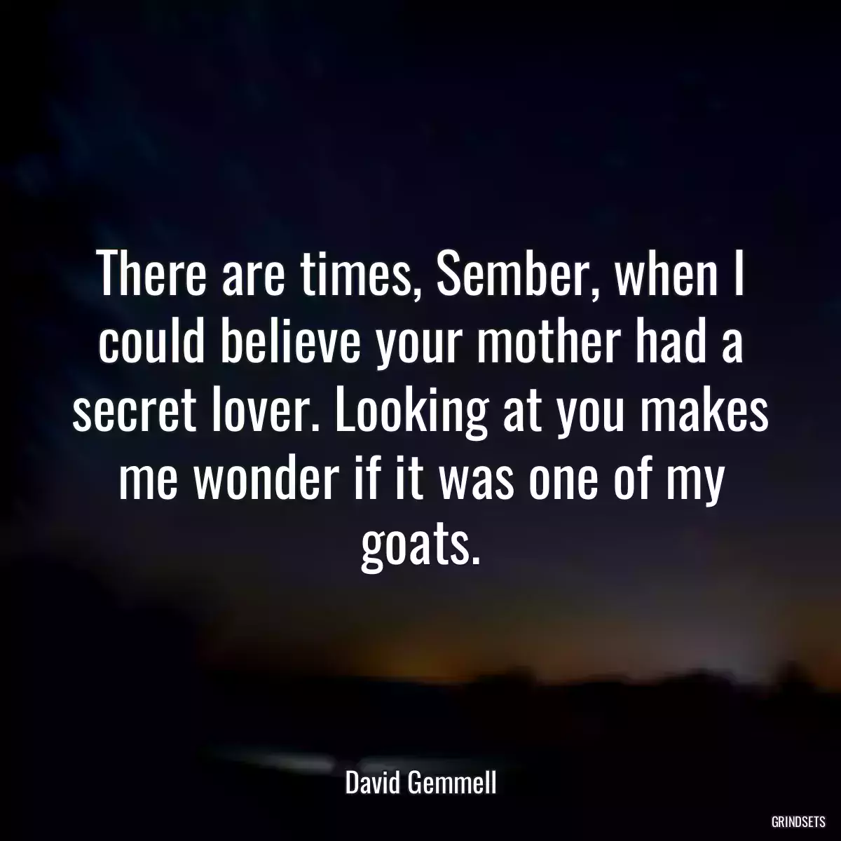 There are times, Sember, when I could believe your mother had a secret lover. Looking at you makes me wonder if it was one of my goats.