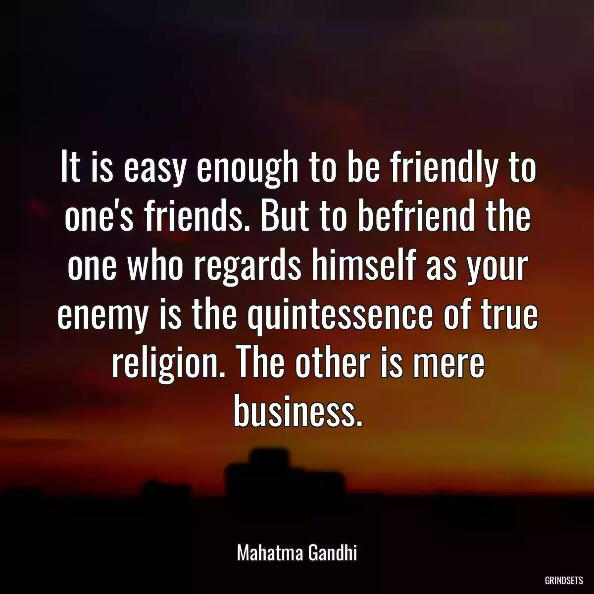 It is easy enough to be friendly to one\'s friends. But to befriend the one who regards himself as your enemy is the quintessence of true religion. The other is mere business.