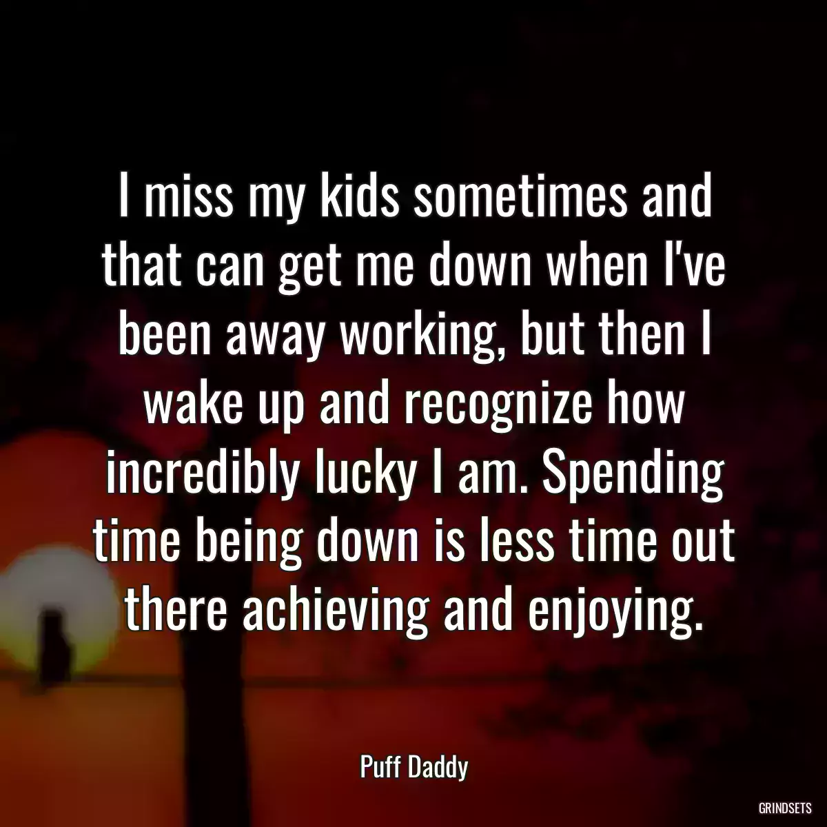 I miss my kids sometimes and that can get me down when I\'ve been away working, but then I wake up and recognize how incredibly lucky I am. Spending time being down is less time out there achieving and enjoying.