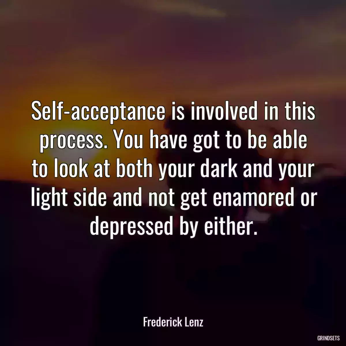 Self-acceptance is involved in this process. You have got to be able to look at both your dark and your light side and not get enamored or depressed by either.