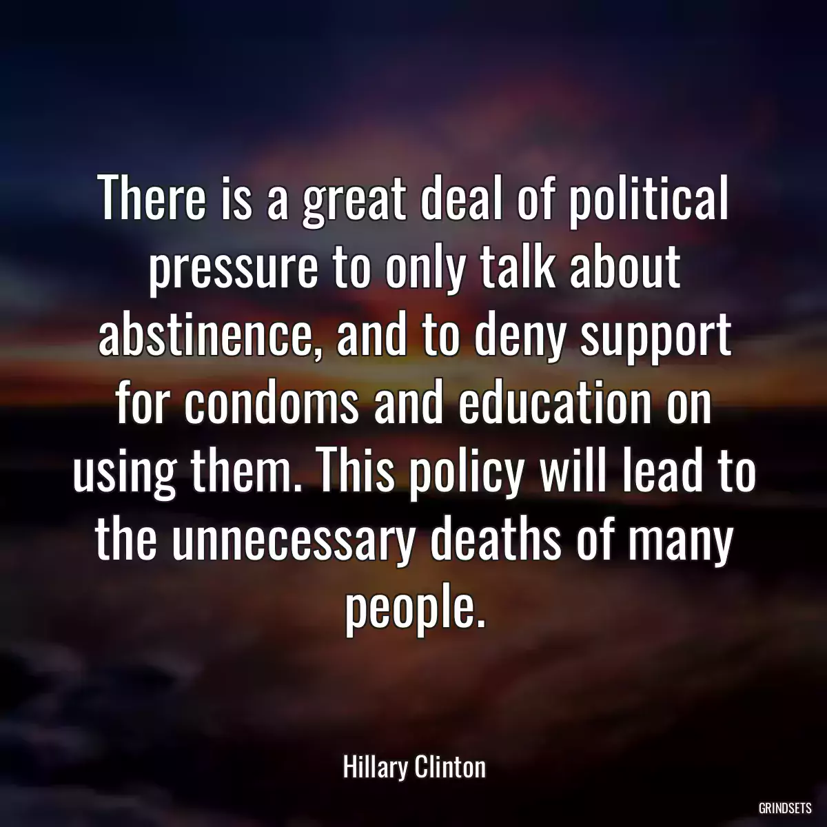 There is a great deal of political pressure to only talk about abstinence, and to deny support for condoms and education on using them. This policy will lead to the unnecessary deaths of many people.