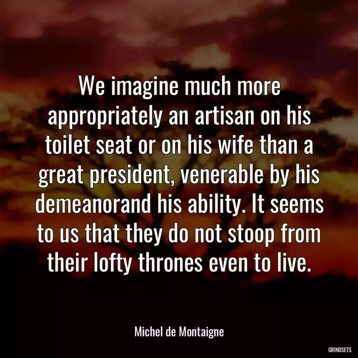 We imagine much more appropriately an artisan on his toilet seat or on his wife than a great president, venerable by his demeanorand his ability. It seems to us that they do not stoop from their lofty thrones even to live.